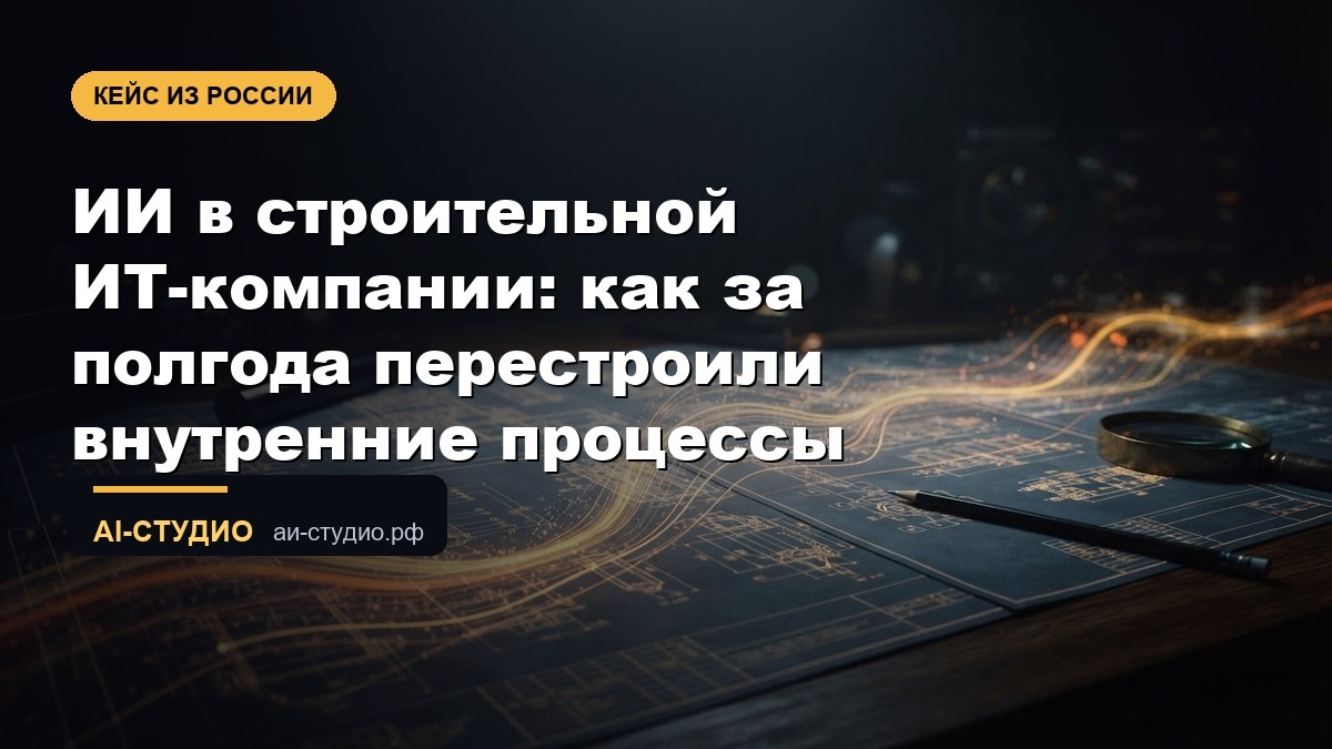 ИИ в строительной ИТ-компании: как за полгода перестроили внутренние процессы