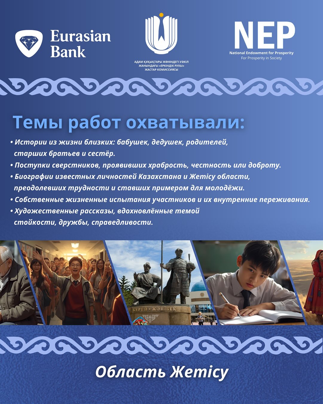 May be an image of 8 people and text that says 'Eurasian Bank NEP National Endowment Prosperity Presperityin NationalindowmentfrProsperty Soccty หสนสดกกาท ATT РАСТАРКОмИССАРСч ១០៧០០០០០០ Темы работ охватывали: •Истории из жизни близких: бабушек, дедушек, родителей, старших братьев сестёр. ·Поступки сверстников, проявивших храбрость, честность или доброту. •Биографии известных личностей Казахстана Xemicy области, преодолевших трудности u ставших примером для молодёжи. •Собственные жизненные испытания участников •Художественные рассказы, едохновлённые темой стойкости, дружбы, справедливости. их внутренние переживания. П-ЖНБек शবभোক งวดงวดงวดงวง Область Xemicy'