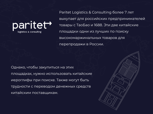 Paritet Logistics &amp; Consulting более 5 лет выкупает для российских предпринимателей товары с ТаоБао и 1688. Эти две китайские площадки одни из лучших по поиску высокомаржинальных товаров для перепродажи в России. Однако, чтобы закупиться на этих площадках, нужно использовать китайские иероглифы при поиске. Также могут быть трудности с переводом денежных средств китайским поставщикам.