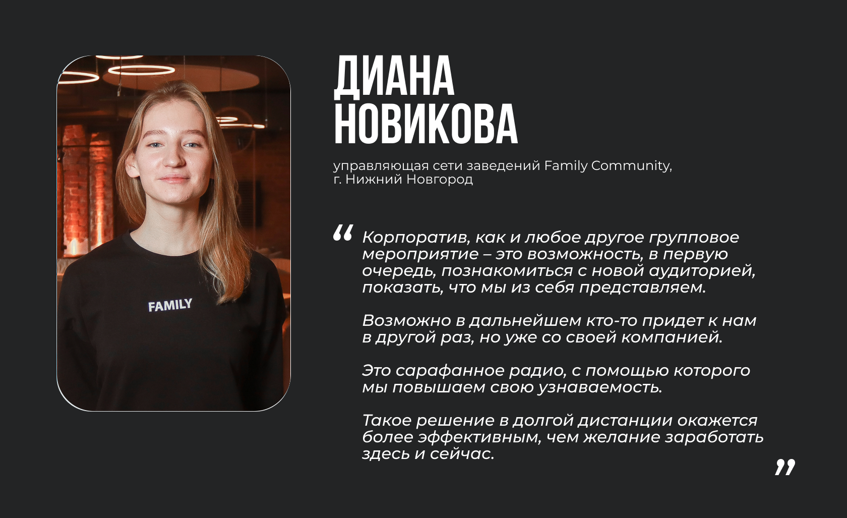 Диана Новикова, управляющая сети заведений Family Community, г. Нижний Новгород “Корпоратив, как и любое другое групповое мероприятие – это возможность, в первую очередь, познакомиться с новой аудиторией, показать, что мы из себя представляем. Возможно в дальнейшем кто-то придет к нам в другой раз, но уже со своей компанией. Это сарафанное радио, с помощью которого мы повышаем свою узнаваемость. Такое решение в долгой дистанции окажется более эффективным, чем желание заработать здесь и сейчас”