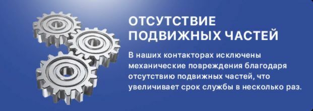 Отсутствие электрической дуги. При включении и отключении ТК не возникает электрическая дуга, что является ключевым преимуществом перед обычными контакторами. Отсутствие подвижных частей. В наших контакторах исключены механические повреждения благодаря отсутствию подвижных частей, что увеличивает срок службы в несколько раз.