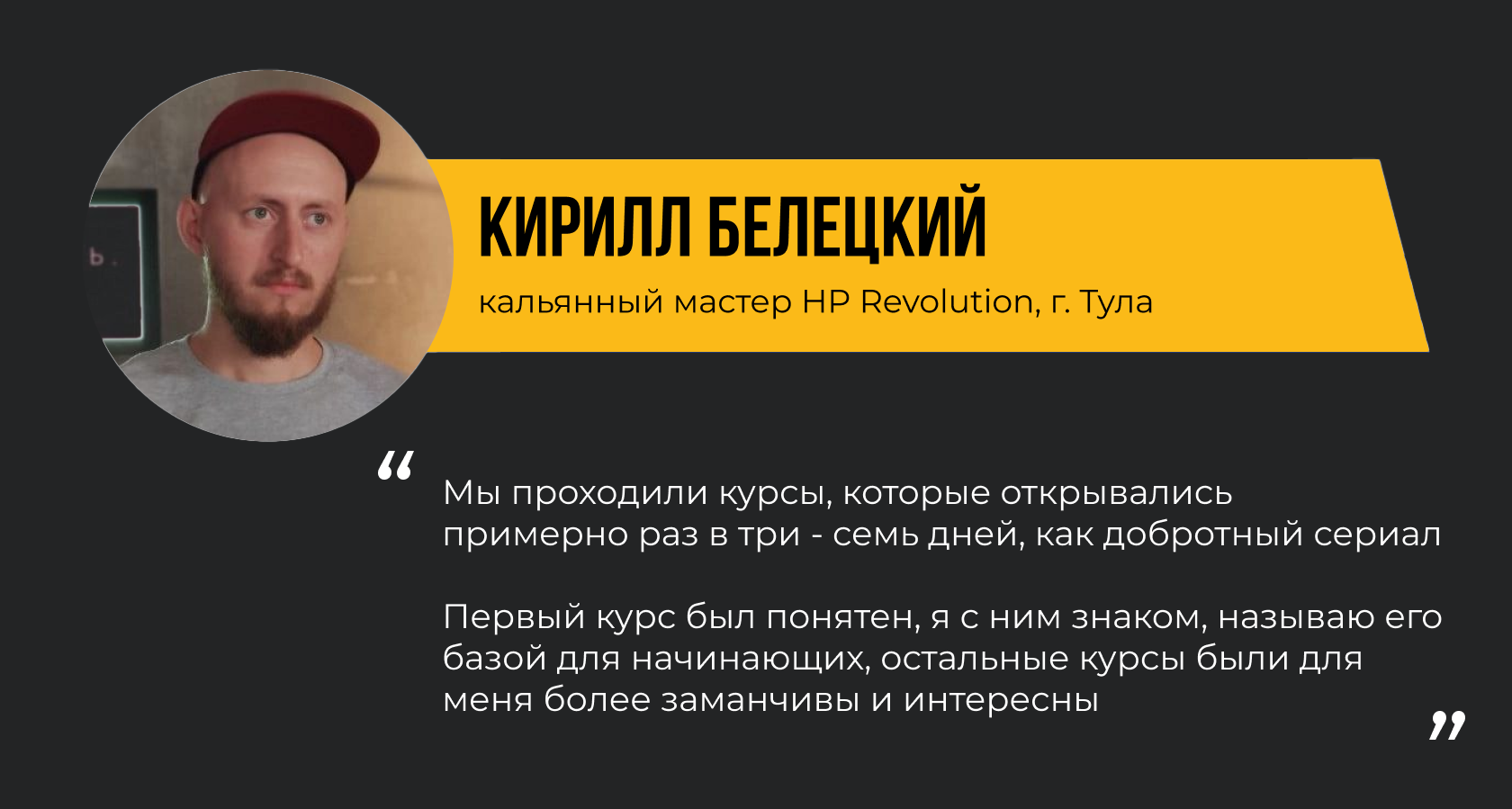 КИРИЛЛ БЕЛЕЦКИЙ кальянный мастер HP Revolution, г. Тула. “Мы проходили курсы, которые открывались примерно раз в три - семь дней, как добротный сериал. Первый курс был понятен, я с ним знаком, называю его базой для начинающих, остальные курсы были для меня более заманчивы и интересны.”