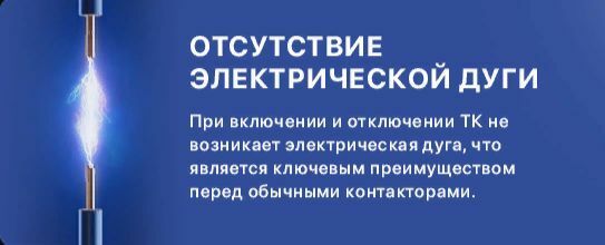 Отсутствие электрической дуги. При включении и отключении ТК не возникает электрическая дуга, что является ключевым преимуществом перед обычными контакторами. Отсутствие подвижных частей. В наших контакторах исключены механические повреждения благодаря отсутствию подвижных частей, что увеличивает срок службы в несколько раз.