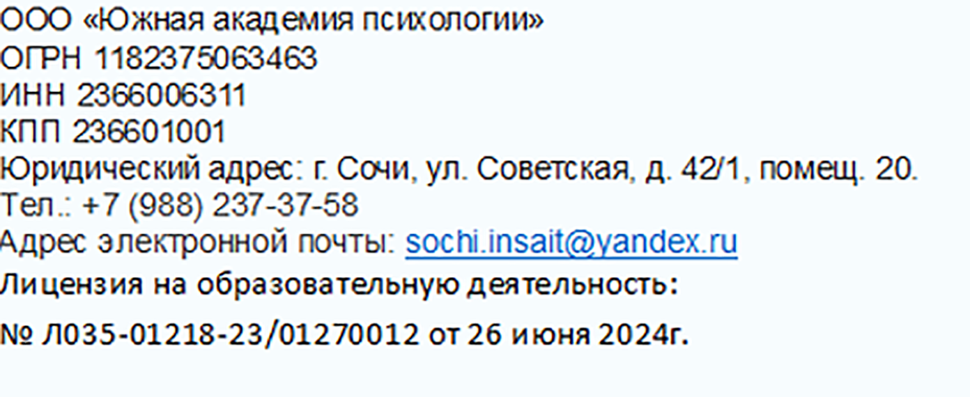  ООО «Южная академия психологии» == ОГРН 1182375063463 ИНН 2366006311 КПП 236601001 Юридический адрес: г. Сочи, ул. Советская, д. 42/1, помещ. 20. Тел.: +7 (988) 237-37-58 Адрес электронной почты: sochi.insait@yandex.ru Лицензия на образовательную деятельность: № Л035-01218-23/01270012 от 26 июня 2024г. 