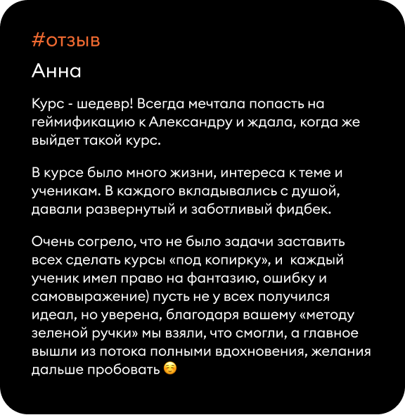 Курс - шедевр! Всегда мечтала попасть на геймификацию к Александру и ждала, когда же выйдет такой курс. В курсе было много жизни, интереса к теме и ученикам. В каждого вкладывались с душой, давали развернутый и заботливый фидбек. Очень согрело, что не было задачи заставить всех сделать курсы «под копирку», и каждый ученик имел право на фантазию, ошибку и самовыражение) пусть не у всех получился идеал, но уверена, благодаря вашему «методу зеленой ручки» мы взяли, что смогли, а главное вышли из потока полными вдохновения, желания дальше пробовать ☺️