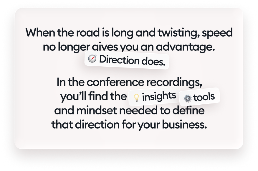 When the road is long and twisting, speed no longer gives you an advantage. Direction does. In the conference recordings, you’ll find the insights, tools, and mindset needed to define that direction for your business.