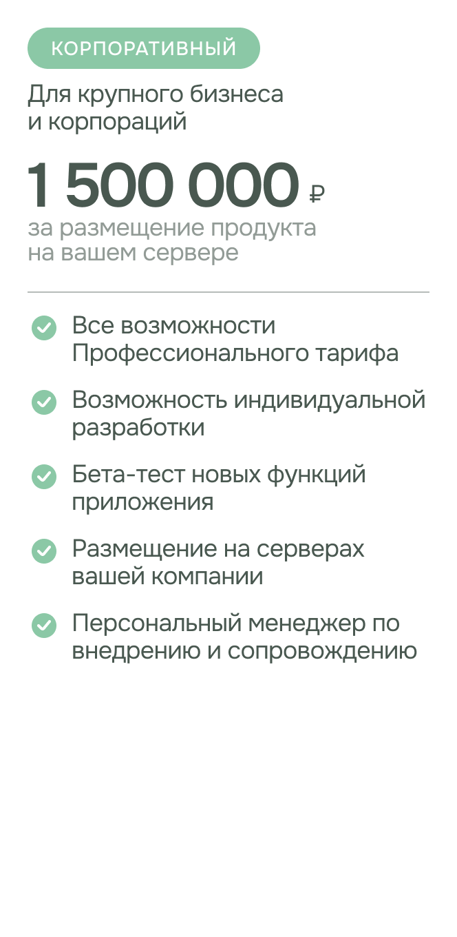 Тариф - Корпоративный стоимость: 1,5 миллиона рублей за размещение продукта на вашем сервере. Для крупного бизнеса и корпораций Возможности: все возможности профессионального тарифа; возможность индивидуальной разработки; персональный менеджер по внедрению и сопровождению; бета-тест новых функций приложения; размещение на серверах вашей компании;