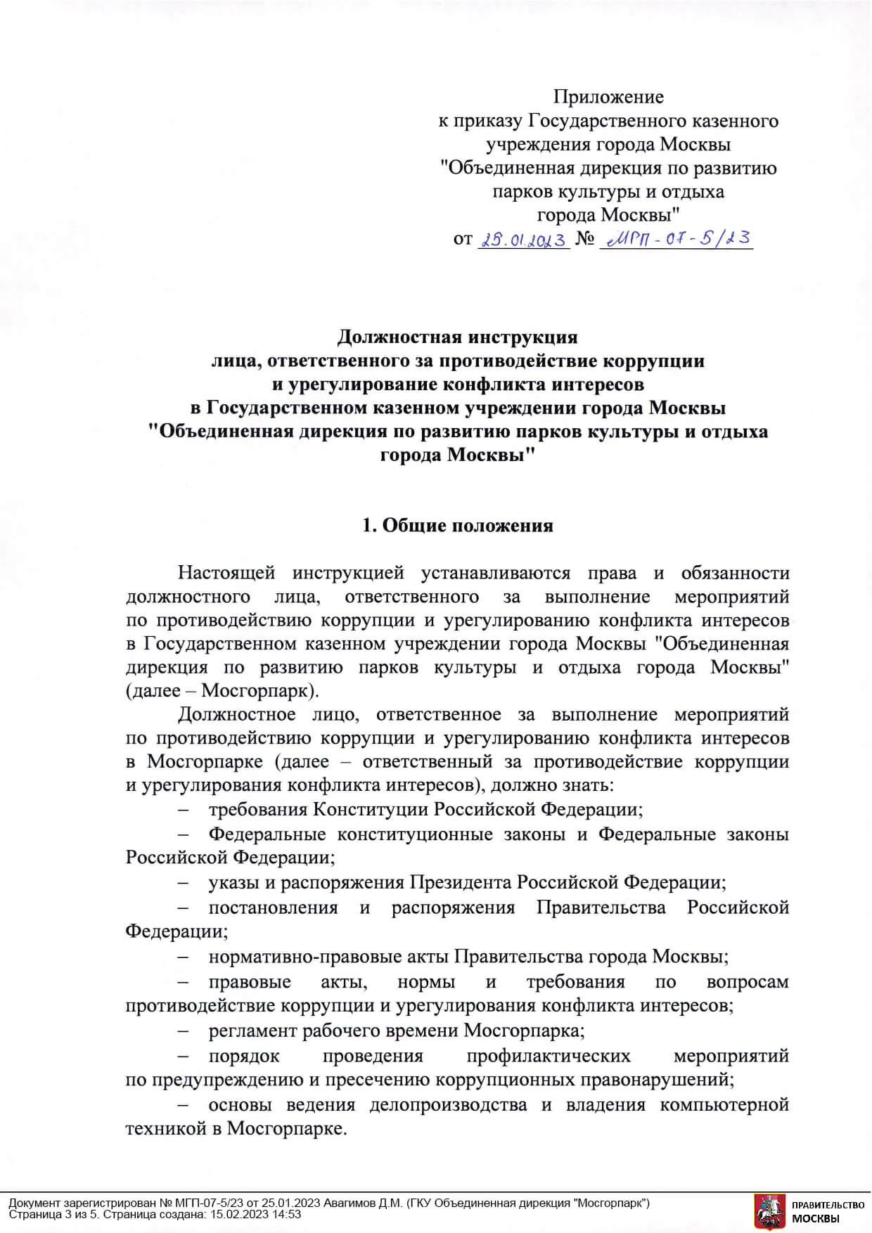 Приложение к приказу Государственного казенного учреждения города Москвы "Объединенная дирекция по развитию парков культуры и отдыха города Москвы" от 25.01.202 № МГП-07-5/23 Должностная инструкция лица, ответственного за противодействие коррупции и урегулирование конфликта интересов в Государственном казенном учреждении города Москвы "Объединенная дирекция по развитию парков культуры и отдыха города Москвы" 1 Общие положения Настоящей инструкцией устанавливаются права и обязанности должностного лица, ответственного за выполнение мероприятий по противодействию коррупции и урегулированию конфликта интересов в Государственном казенном учреждении города Москвы "Объединенная дирекция по развитию парков культуры и отдыха города Москвы" (далее - Мосгорпарк). Должностное лицо, ответственное за выполнение мероприятий по противодействию коррупции и урегулированию конфликта интересов в Мосгорпарке (далее - ответственный за противодействие коррупции и урегулирования конфликта интересов), должно знать: требования Конституции Российской Федерации; Федеральные конституционные законы и Федеральные законы Российской Федерации; указы и распоряжения Президента Российской Федерации; постановления и распоряжения Правительства Российской Федерации; нормативно-правовые акты Правительства города Москвы; правовые акты, нормы и требования по вопросам противодействие коррупции и урегулирования конфликта интересов; регламент рабочего времени Мосгорпарка; порядок проведения профилактических мероприятий по предупреждению и пресечению коррупционных правонарушений; основы ведения делопроизводства и владения компьютерной техникой в Мосгорпарке.