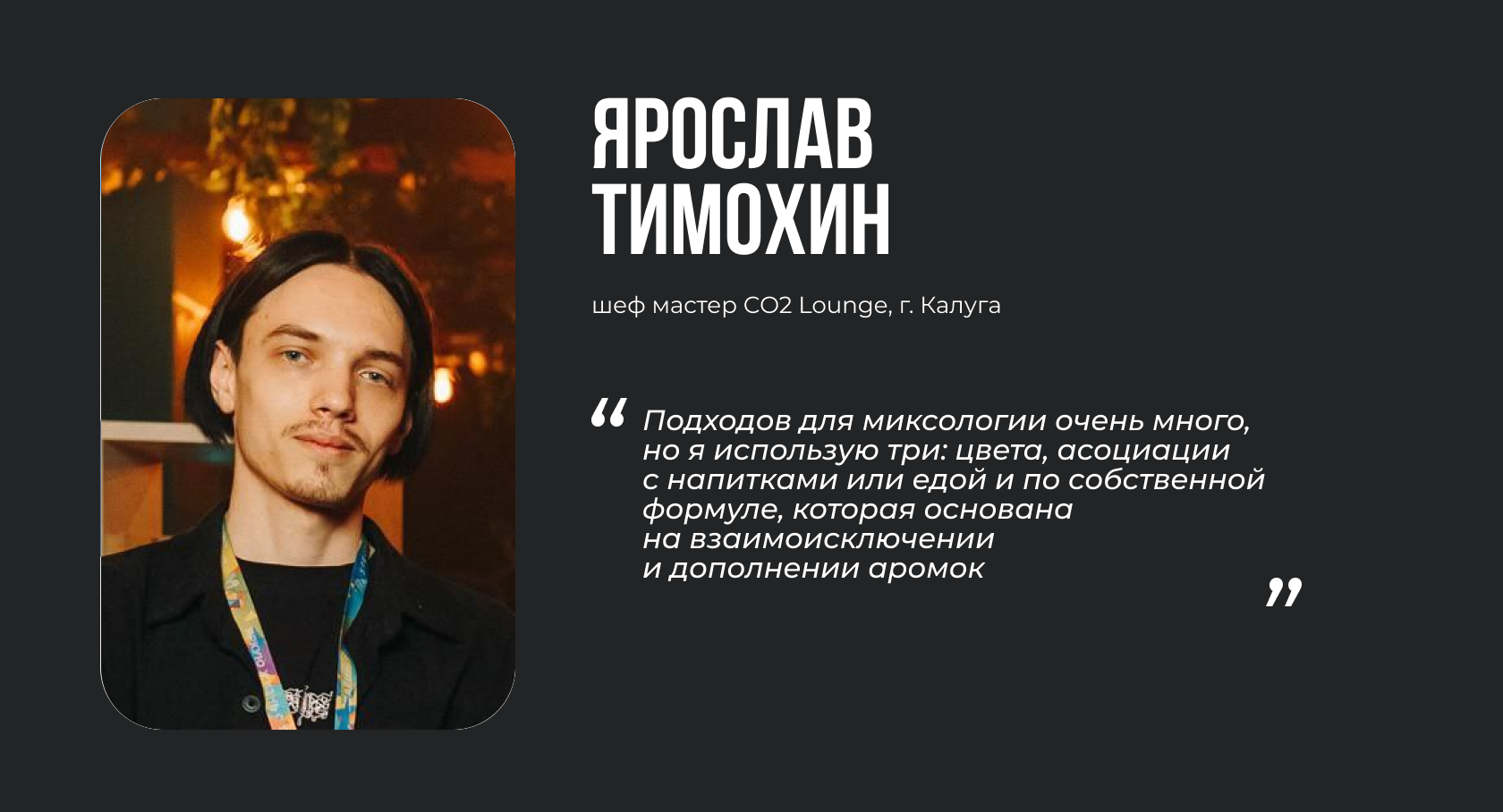 ЯРОСЛАВ ТИМОХИН шеф мастер CO2 Lounge, г. Калуга “Подходов для миксологии очень много, но я использую три: цвета, асоциации с напитками или едой и по собственной формуле, которая основана на взаимоисключении и дополнении аромок.”