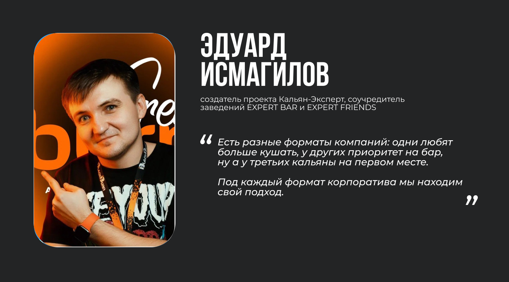 Эдуард Исмагилов, создатель проекта Кальян-Эксперт, соучредитель заведений EXPERT BAR и EXPERT FRIENDS. “Есть разные форматы компаний: одни любят больше кушать, у других приоритет на бар, ну а у третьих кальяны на первом месте. Под каждый формат корпоратива мы находим свой подход”.