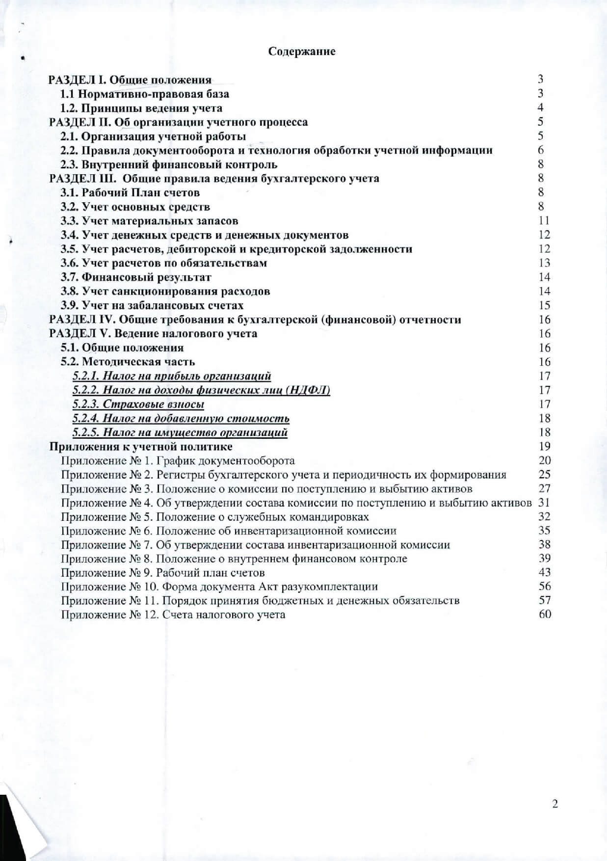 Содержание РАЗДЕЛ 1. О w.ие положения 3 Нормативно-правовая база 3 Принципы ведения учета 4 РАЗДЕЛ П. Qб организации учетного процесса 5 Организация учетной работы 5 Правила документооборота и технология обработки учетной информации 6 Внутренний финансовый контроль 8 РАЗДЕЛ 111. Общие правила ведения бухгалтерского учета 8 Рабочий План счетов 8 Учет основных средств 8 Учет материальных запасов 11 Учет денежных средств и денежных документов 12 Учет расчетов, дебиторской и кредиторской задолженности 12 Учет расчетов по обязательствам 13 Финансовый результат 14 Учет санкционирования расходов 14 Учет на забалансовых счетах 15 РАЗДЕЛ fV. Общие требования к бухгалтерской (финансовой) отчетности 16 РАЗДЕЛ V. Ведение налогового учета 16 Общие поло-жения 16 Методическая часть 16 Нш ог на прибыль организаций 17 Нш ог на доходы физических л,щ (НДФЛ) 17 Страховые взносы 17 Нш ог ua добавленную стои.мость 18 Нш ог на wиущество оргаиизаций 18 Приложения к учетной политике 19 Приложение № 1. График документооборота 20 Приложение № 2. Регистры бухгалтерского учета и периодичность их формирования 25 Приложение № 3. Положение о комиссии no поступлению и выбытию активов 27 Приложение № 4. Об утверждении состава комиссии по поступлению и выбытию активов 31 Приложение № 5. Положение о служебных командировках 32 Приложение № 6. Положение об инвентаризационной комиссии 35 Приложение № 7. Об утверждении состава инвентаризационной комиссии 38 Приложение № 8. Положение о внутреннем финансовом контроле 39 Приложение № 9. Рабочий план счетов 43 Приложение № 10. Форма документа Акт разукомплектации 56 Приложение № 11. Порядок принятия бюджетных и денежных обязательств 57 Приложение № 12. Счета налогового учета 60