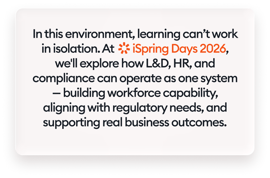 In this environment, learning can’t work in isolation. At iSpring Days 2026, we'll explore how L&amp;D, HR, and compliance can operate as one system — building workforce capability, aligning with regulatory needs, and supporting real business outcomes.