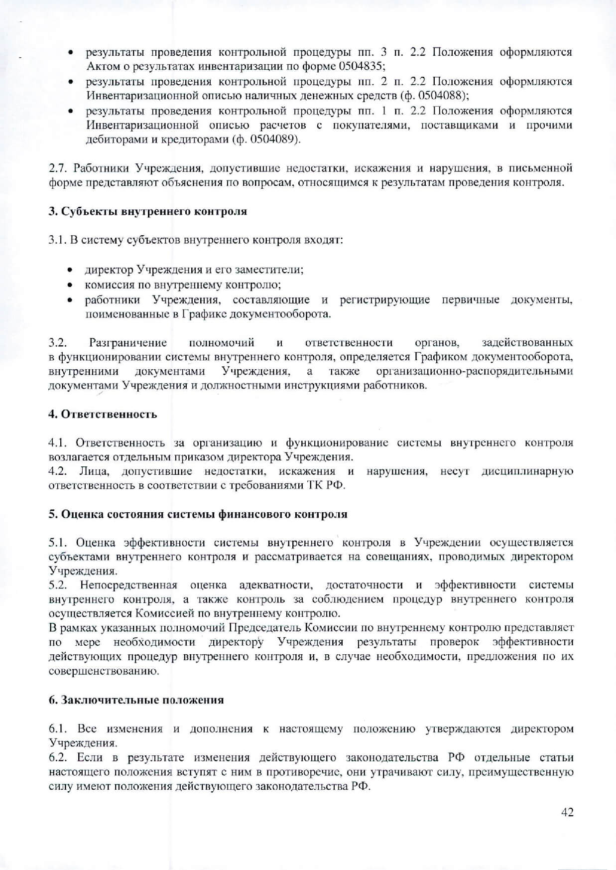 результаты проведения контрольной процедуры пп. 3 п. 2.2 Положения оформляются Актом о результатах инвентаризации по форме 0504835; результаты проведения контрольной процедуры пп. 2 п. 2.2 Положения оформляются Инвентаризационной описью наличных денежных средств (ф. 0504088); результаты проведения контрольной процедуры пп. 1 п. 2.2 Положения оформляются Инвентаризационной описью расчетов с покупателями, поставщиками и прочими дебиторами и кредиторами (ф. 0504089). Работники Учреждения, допустившие недостатки, искажения и нарушения, в письменной форме представляют объяснения по вопросам, относящимся к результатам проведения контроля. Субъекты внутреннего контроля В систему субъектов внутреннего контроля входят: директор Учреждения и его заместители; комиссия по внутреннему контролю; работники Учреждения, составляющие и регистрирующие первичные документы, поименованные в Графике документооборота. Разграничение полномочий и ответственности органов, задействованных в функционировании системы внутреннего контроля, определяется Графиком документооборота, внутренними документами Учреждения, а также организационно-распорядительными документами Учреждения и должностными инструкциями работников. / Ответственность Ответственность за организацию и функционирование системы внутреннего контроля возлагается отдельным приказом директора Учреждения. Лица, допустившие недостатки, искажения и нарушения, несут дисциплинарную ответственность в соответствии с требованиями ТК РФ. Оценка состояния системы финансового контроля Оценка эффективности системы внутреннего контроля в Учреждении осуществляется субъектами внутреннего контроля и рассматривается на совещаниях, проводимых директором Учреждения. Непосредственная оценка адекватности, достаточности и эффективности системы внутреннего контроля, а также контроль за соблюдением процедур внутреннего контроля осуществляется Комиссией по внутреннему контролю. В рамках указанных полномочий Председатель Комиссии по внутреннему контролю представляет по мере необходимости д·иректору Учреждения результаты проверок эффективности действующих процедур внутреннего контроля и, в случае необходимости, предложения по их совершенствованию. Заключительные положения Все изменения и дополнения к настоящему положению утверждаются директором Учреждения. Если в результате изменения действующего законодательства РФ отдельные статьи настоящего положения вступят с ним в противоречие, они утрачивают силу, преимущественную силу имеют положения действующего законодательства РФ.