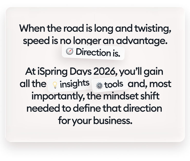When the road is long and twisting, speed is no longer an advantage. Direction is. At iSpring Days 2026, you’ll gain all the insights, tools, and, most importantly, the mindset shift needed to define that direction for your business.