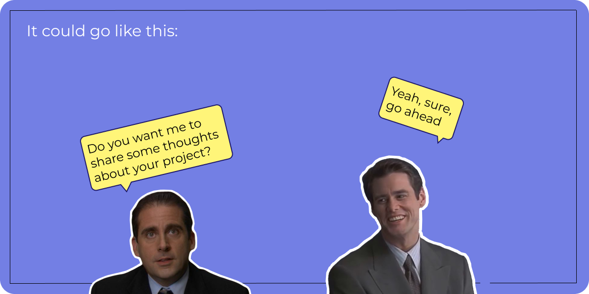 It could go like this: - Do you want me to share some thoughts about your project? - Yeah, sure, go ahead
