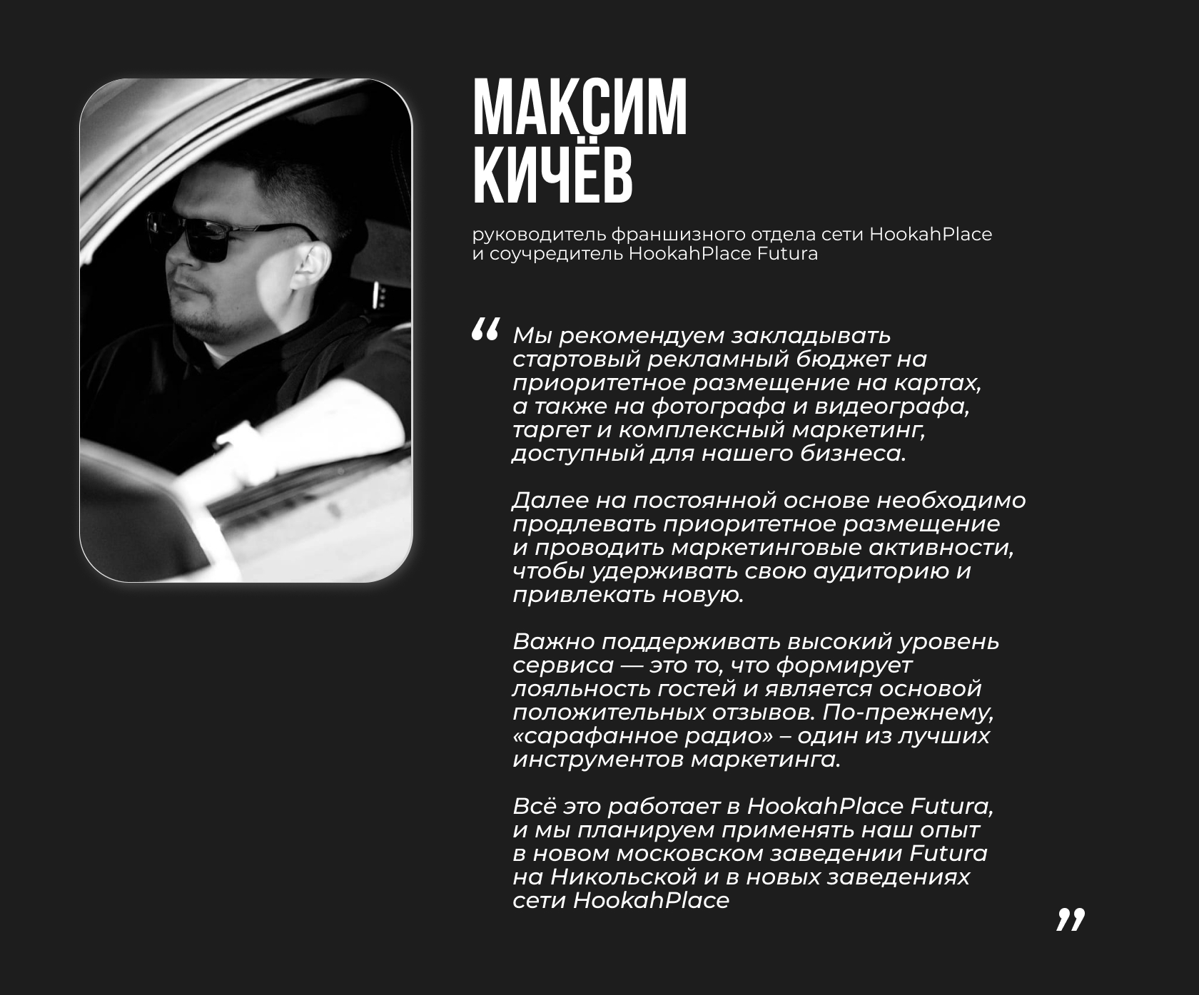 Максим Кичёв, руководитель франшизного отдела сети HookahPlace и соучредитель HookahPlace Futura Цитата: “Мы рекомендуем закладывать стартовый рекламный бюджет на приоритетное размещение на картах, а также на фотографа и видеографа, таргет и комплексный маркетинг, доступный для нашего бизнеса. Далее на постоянной основе необходимо продлевать приоритетное размещение и проводить маркетинговые активности, чтобы удерживать свою аудиторию и привлекать новую. Важно поддерживать высокий уровень сервиса — это то, что формирует лояльность гостей и является основой положительных отзывов. По-прежнему, «сарафанное радио» – один из лучших инструментов маркетинга. Всё это работает в HookahPlace Futura, и мы планируем применять наш опыт в новом московском заведении Futura на Никольской и в новых заведениях сети HookahPlace”
