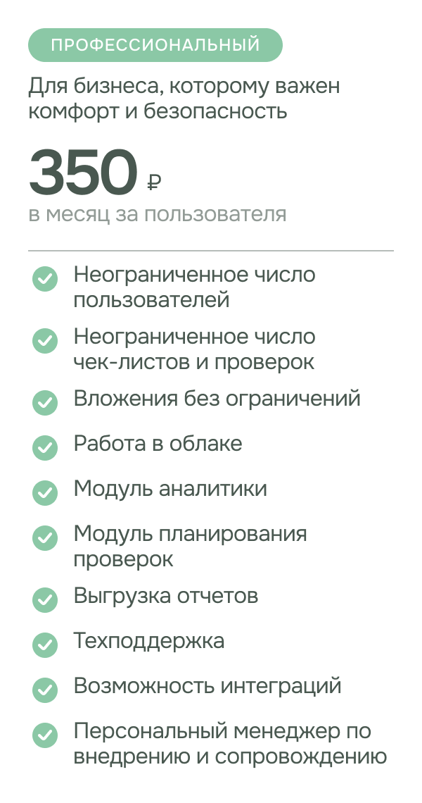 Тариф - профессиональный. стоимость: 350 руб. за пользователя в месяц. Для бизнеса, которому важен комфорт и безопасность. возможности: неограниченное число пользователей; неограниченное число чек-листов и проверок; модуль планирования проверок; модуль аналитики; вложения без ограничений; выгрузка отчетов; техподдержка ; возможность интеграций; персональный менеджер по внедрению и сопровождению.