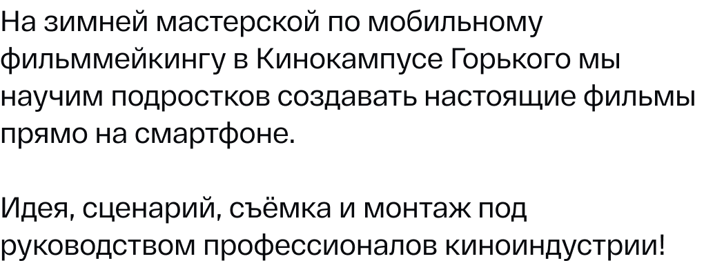 На зимней мастерской по мобильному фильммейкингу в Кинокампусе Горького мы научим подростков создавать настоящие фильмы прямо на смартфоне. Идея, сценарий, съёмка и монтаж под руководством профессионалов киноиндустрии!