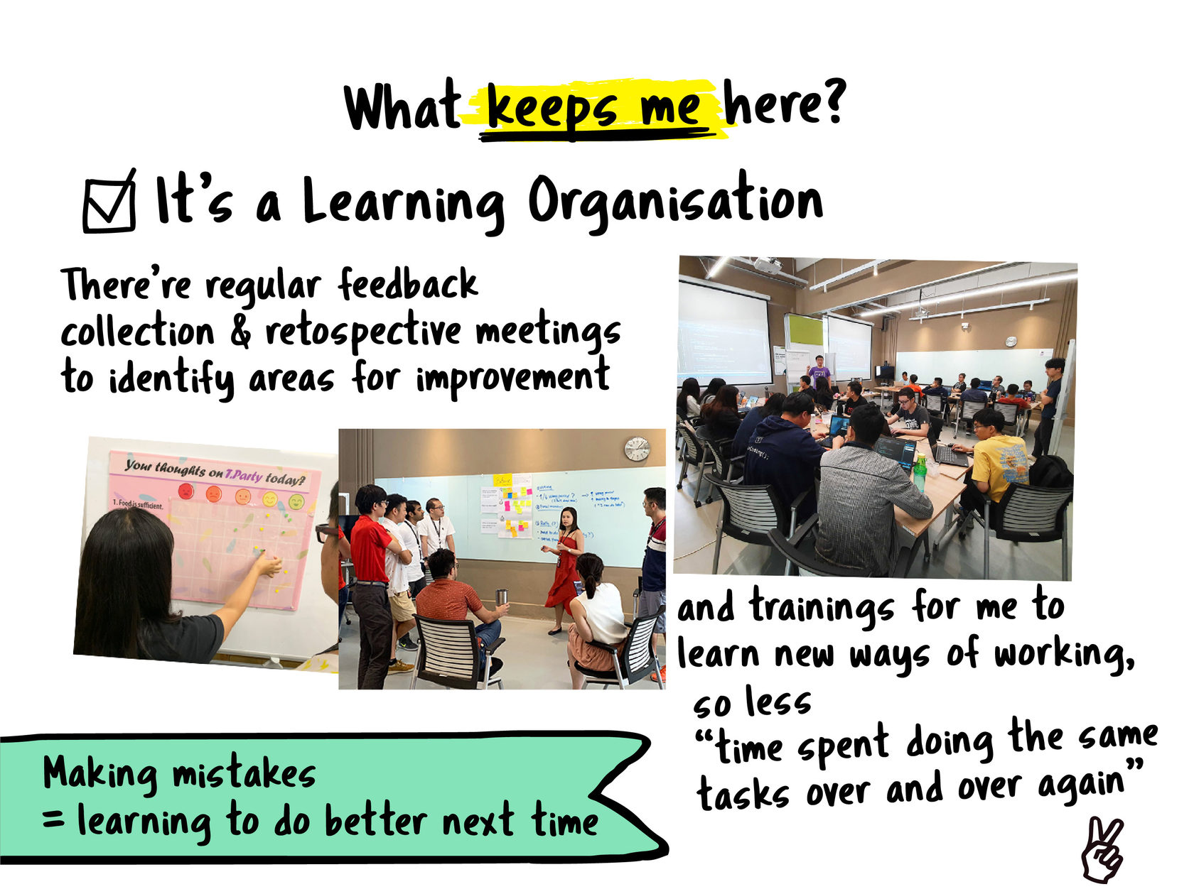 #1 #NeverStopImproving There’s regular feedback collection, retrospective meetings to identify areas for improvement and plenty of on job and on site trainings for me to learn new ways of working, so no more time spent doing the same tasks over and over again. Also, maybe it is the Agile mindset at work, but making mistakes is part of learning to do better next time!