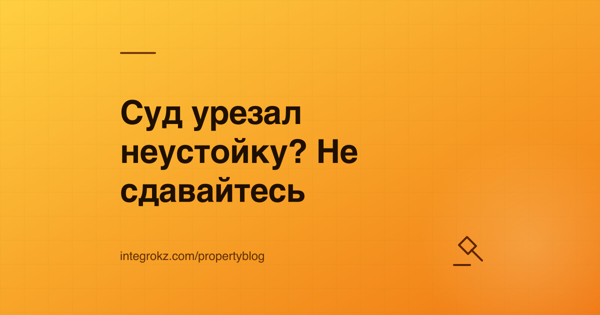 Взыскание неустойки с застройщика через суд: снижение по ст. 297 ГК РК и обжалование до кассации