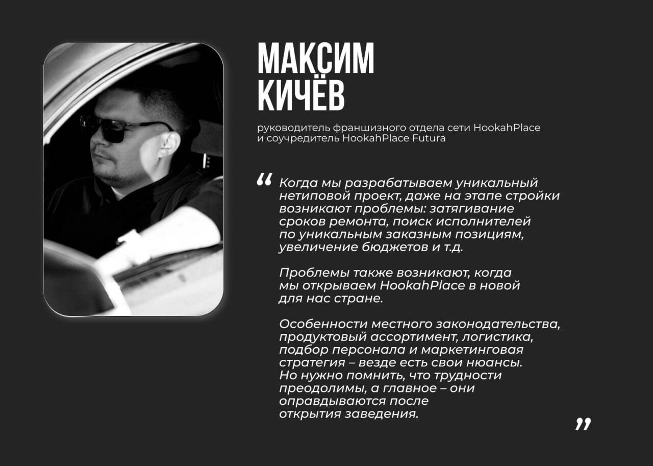 Максим Кичёв, руководитель франшизного отдела сети HookahPlace и соучредитель HookahPlace Futura Цитата: “Когда мы разрабатываем уникальный нетиповой проект, даже на этапе стройки возникают проблемы: затягивание сроков ремонта, поиск исполнителей по уникальным заказным позициям, увеличение бюджетов и т.д. Проблемы также возникают, когда мы открываем HookahPlace в новой для нас стране. Особенности местного законодательства, продуктовый ассортимент, логистика, подбор персонала и маркетинговая стратегия – везде есть свои нюансы. Но нужно помнить, что трудности преодолимы, а главное – они оправдываются после открытия заведения.