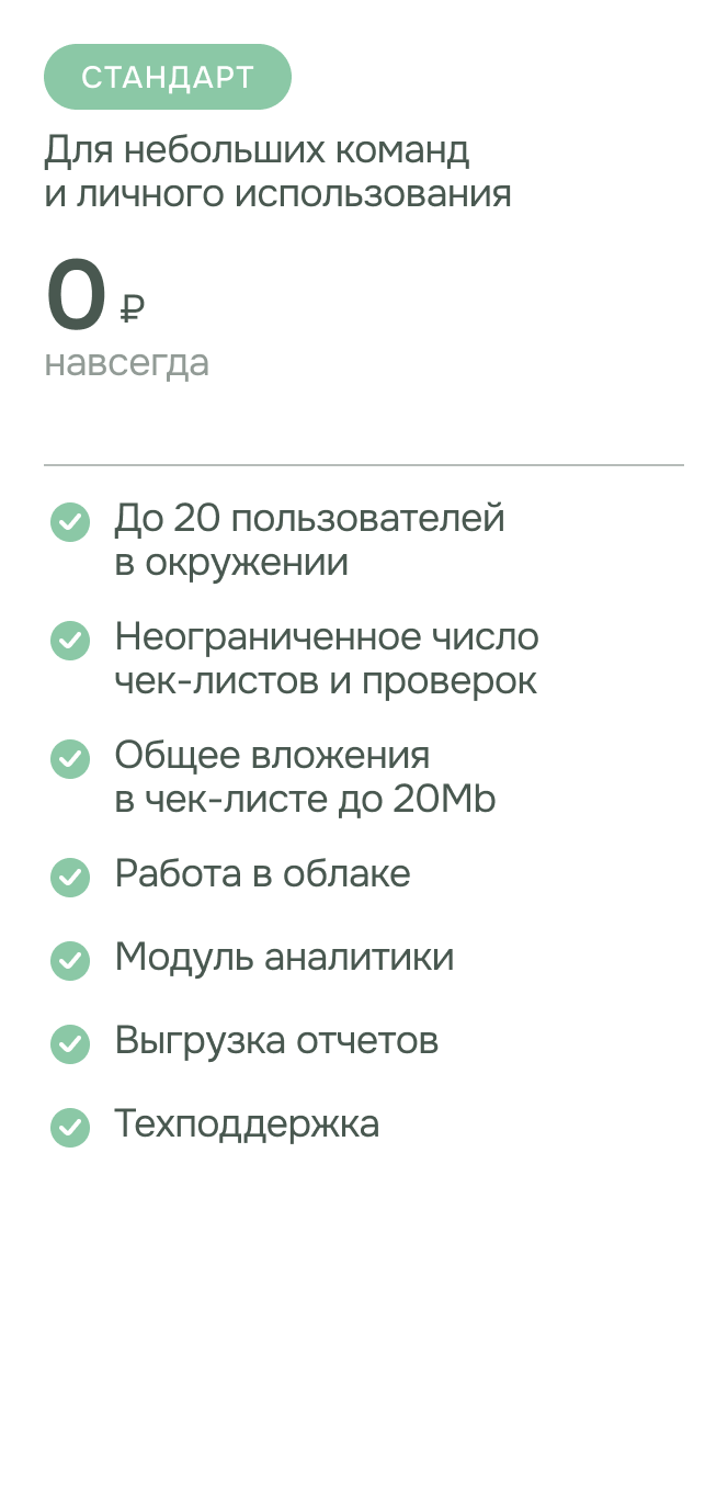 Тариф - Стандарт. Подходит для небольших команд и личного использования. стоимость: 0 рублей. возможности: до 20 пользователей в окружении, неограниченное число чек-листов и проверок, общее вложения в чек-листе до 20Mb, работа в облаке, модуль аналитики, выгрузка отчетов , техподдержка