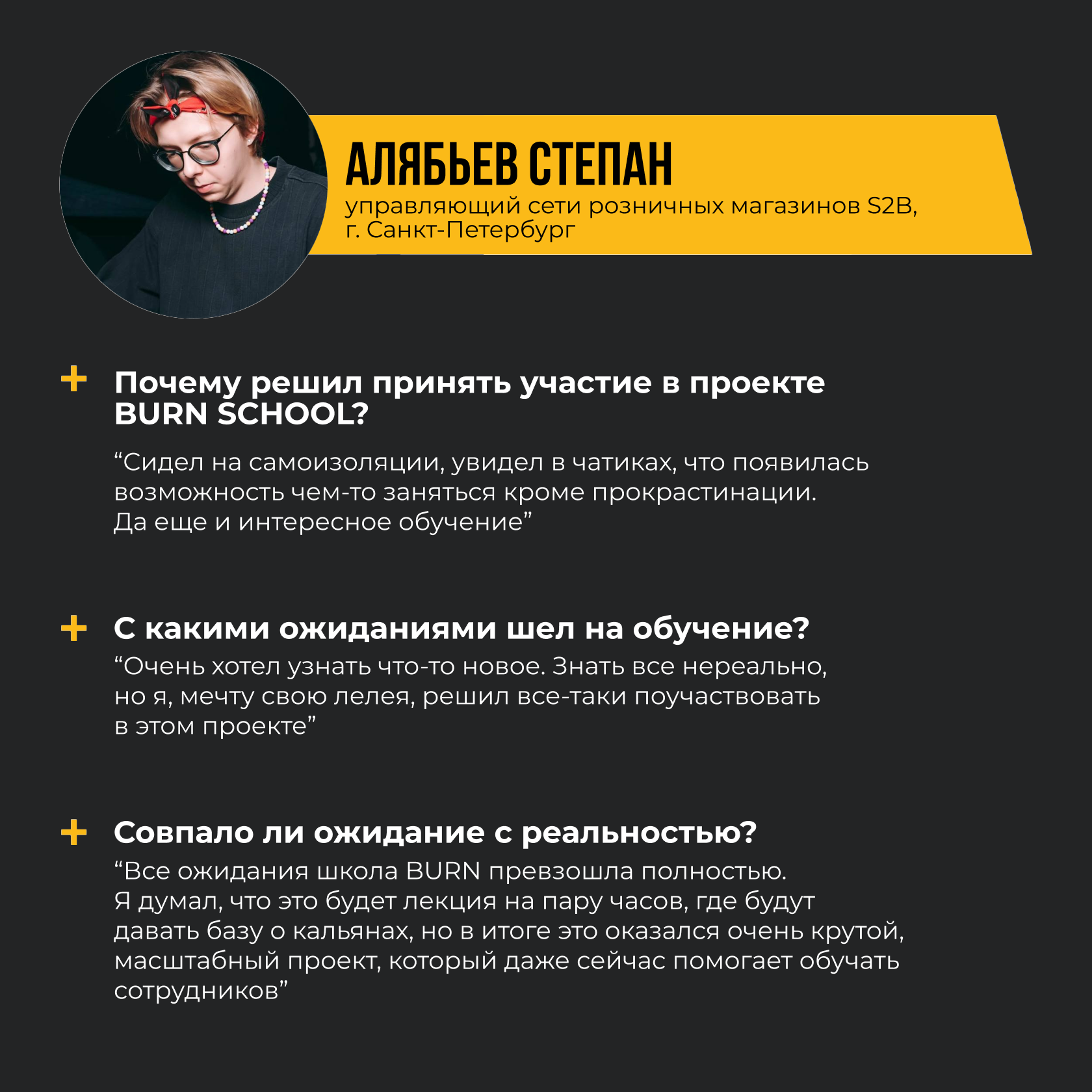 АЛЯБЬЕВ СТЕПАН управляющий сети розничных магазинов S2B, г. Санкт-Петербург. Почему решил принять участие в проекте BURN SCHOOL? “Сидел на самоизоляции, увидел в чатиках, что появилась возможность чем-то заняться кроме прокрастинации. Да еще и интересное обучение.” С какими ожиданиями шел на обучение? “Очень хотел узнать что-то новое. Знать все нереально, но я, мечту свою лелея, решил все-таки поучаствовать в этом проекте. Совпало ли ожидание с реальностью? “Все ожидания школа BURN превзошла полностью. Я думал, что это будет лекция на пару часов, где будут давать базу о кальянах, но в итоге это оказался очень крутой, масштабный проект, который даже сейчас помогает обучать сотрудников”