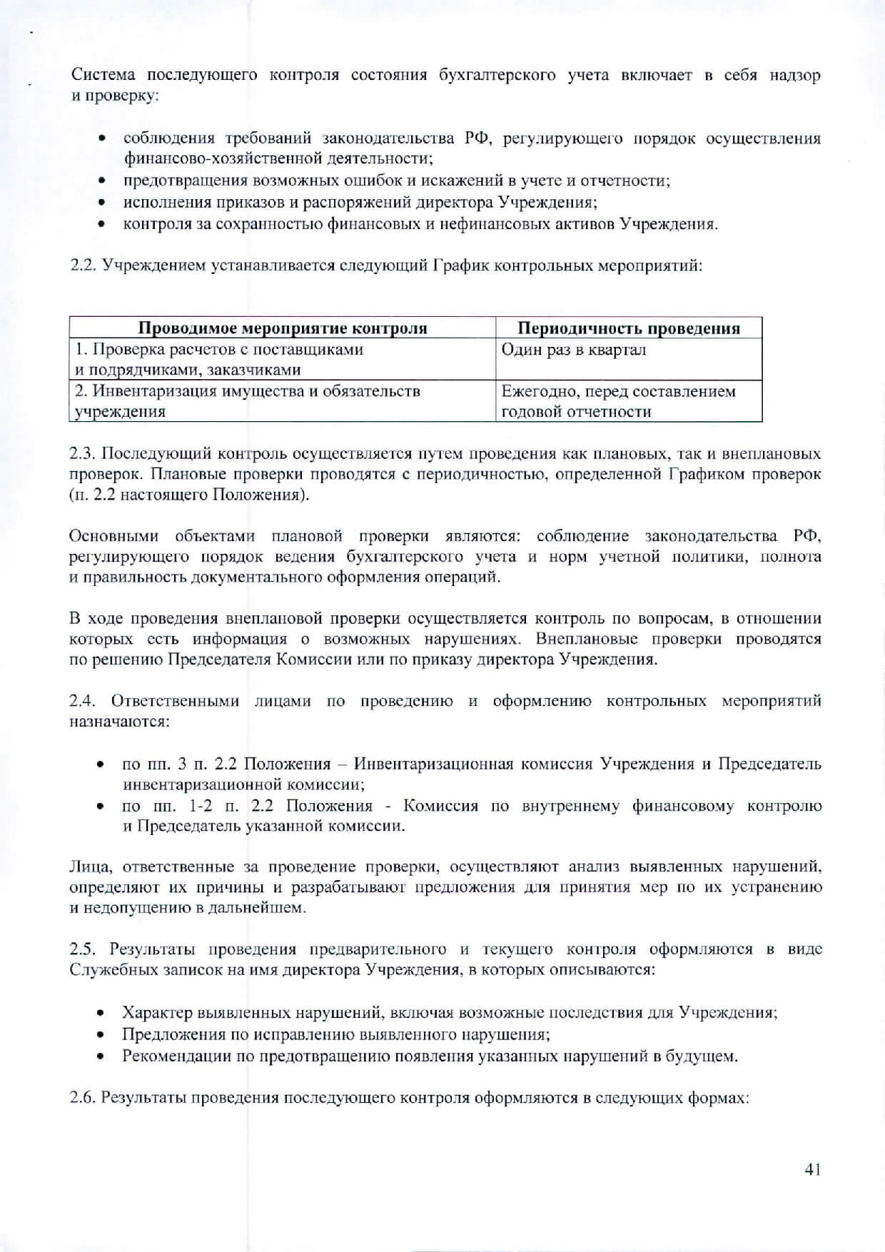 принцип ответственности - каждый субъект внутреннего контроля за ненадлежащее вьшолнение контрольных функций несет ответственность в соответствии с законодательством РФ; принцип системности - проведение контрольных мероприятий всех сторон деятельности объекта внутреннего контроля и его взаимосвязей в структуре управления. Система внутреннего контроля учреждения включает в себя следующие взаимосвязанные компоненты: контрольная среда, включающая в себя соблюдение принципов осуществления финансового контроля, профессиональную и коммуникативную компетентность сотрудников учреждения, их стиль работы, организационную структуру, наделение ответственностью и полномочиями; оценка рисков - представляющая собой идентификацию и анализ соответствующих рисков при достижении определенных задач, связанных между собой на различных уровнях; деятельность по контролю, обобщающая политику и процедуры, которые помогают гарантировать вьшолнение приказов и распоряжений директора Учреждения и требований законодательства РФ; деятельность по информационному обеспечению и обмену информацией, направленная на своевременное и эффективное выявление данных, их регистрацию и обмен ими, в целях формирования у всех субъектов внутреннего контроля понимания принятых в Учреждении политики и процедур внутреннего контроля и обеспечения их исполнения; мониторинг системы внутреннего контроля - процесс, включающий в себя функции управления и надзора, во время которого оценивается качество работы системы внутреннего контроля. Организация внутреннего финансового контроля Внутренний финансовый контроль в Учреждении осуществляется в следующих формах: Предварительный контроль Контроль осуществляется до регистрации хозяйственной операции. Позволяет определить, правомерность проведения операции, полноту и правильность отражения операции в первичном учетном документе. Предварительный контроль осуществляется: Сотрудниками бухгалтерки при составлении бюджетной сметы; Сотрудниками отдела закупок - при формировании Плана закупок Учреждения. Текущий контроль Контроль осуществляется в виде повседневного анализа и контроля правильности документального оформления фактов хозяйственной жизни, их регистрации в первичных учетных документах, ведения бухгалтерского учета. За проведение текущего контроля отвечают все сотрудники учреждения при формировании и регистрации первичных учетных документов и регистров бухгалтерского учета в соответствии с Графиком документооборота (Приложение 1 к настоящей Учетной политике). Последующий контроль Контроль проводится по итогам совершения хозяйственных операций. Осуществляется путем анализа и проверки бухгалтерской документации и отчетности, проведения инвентаризаций и иных необходимых процедур. Для проведения последующего контроля приказом директора Учреждения создается Комиссия по внутреннему финансовому контролю (далее - Комиссия). Персональный состав Комиссии и председатель Комиссии определяются приказом директора.