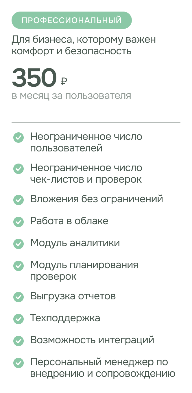 Тариф - профессиональный. стоимость: 350 руб. за пользователя в месяц. Для бизнеса, которому важен комфорт и безопасность. возможности: неограниченное число пользователей; неограниченное число чек-листов и проверок; модуль планирования проверок; модуль аналитики; вложения без ограничений; выгрузка отчетов; техподдержка ; возможность интеграций; персональный менеджер по внедрению и сопровождению.