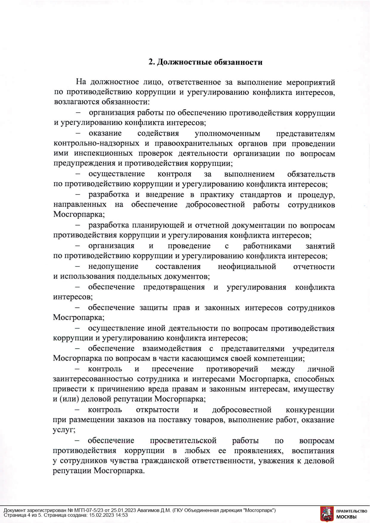 2 Должностные обязанности На должностное лицо, ответственное за выполнение мероприятий по противодействию коррупции и урегулированию конфликта интересов, возлагаются обязанности: организация работы по обеспечению противодействия коррупции и урегулированию конфликта интересов; оказание содействия уполномоченным представителям контрольно-надзорных и правоохранительных органов при проведении ими инспекционных проверок деятельности организации по вопросам предупреждения и противодействия коррупции; осуществление контроля за выполнением обязательств по противодействию коррупции и урегулированию конфликта интересов; разработка и внедрение в практику стандартов и процедур, направленных на обеспечение добросовестной работы сотрудников Мосгорпарка; разработка планирующей и отчетной документации по вопросам противодействия коррупции и урегулирования конфликта интересов; организация и проведение с работниками занятий по противодействию коррупции и урегулированию конфликта интересов; недопущение составления неофициальной отчетности и использования поддельных документов; обеспечение предотвращения и урегулирования конфликта интересов; обеспечение защиты прав и законных интересов сотрудников Мосгропарка; осуществление иной деятельности по вопросам противодействия коррупции и урегулированию конфликта интересов; обеспечение взаимодействия с представителями учредителя Мосгорпарка по вопросам в части касающимся своей компетенции; контроль и пресечение противоречий между личной заинтересованностью сотрудника и интересами Мосгорпарка, способных привести к причинению вреда правам и законным интересам, имуществу и (или) деловой репутации Мосгорпарка; контроль открытости и добросовестной конкуренции при размещении заказов на поставку товаров, выполнение работ, оказание услуг; обеспечение просветительской работы по вопросам противодействия коррупции в любых ее проявлениях, воспитания у сотрудников чувства гражданской ответственности, уважения к деловой репутации Мосгорпарка.