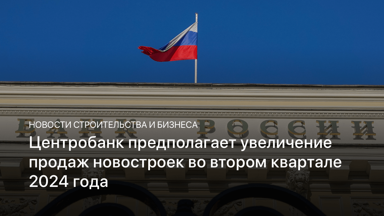 Центробанк предполагает увеличение продаж новостроек во втором квартале 2024 года