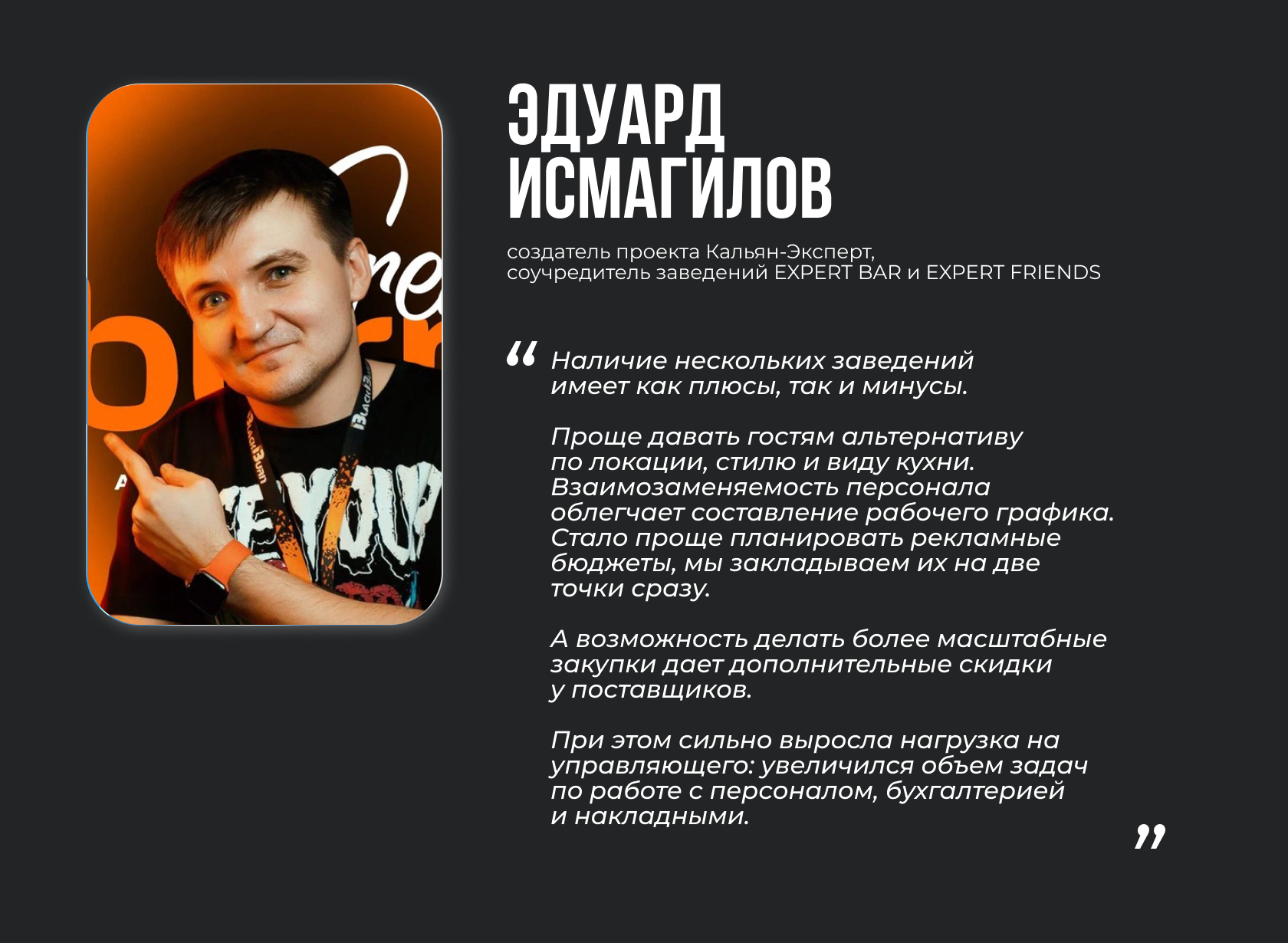 Эдуард Исмагилов, создатель проекта Кальян-Эксперт, соучредитель заведений EXPERT BAR и EXPERT FRIENDS. Цитата: “Наличие нескольких заведений имеет как плюсы, так и минусы. Проще давать гостям альтернативу по локации, стилю и виду кухни. Взаимозаменяемость персонала облегчает составление рабочего графика. Стало проще планировать рекламные бюджеты, мы закладываем их на две точки сразу. А возможность делать более масштабные закупки дает дополнительные скидки у поставщиков. При этом сильно выросла нагрузка на управляющего: увеличился объем задач по работе с персоналом, бухгалтерией и накладными.”
