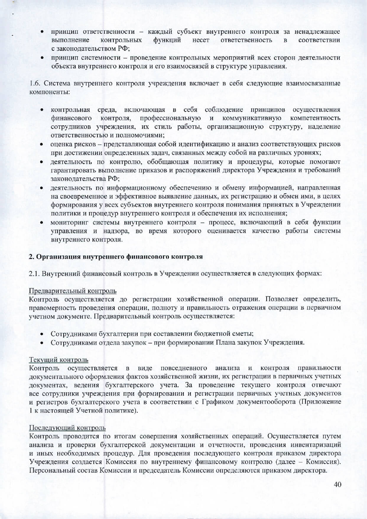 Приложение № 8 к Единой учетной бухгалтерской и налоговой политике действующей с 1 шваря 2018 г. Положение о внутреннем финансовом контроле Общие положения Настоящее положение о внутреннем финансовом контроле разработано в соответствии с законодательством РФ и уставом учреждения, устанавливает единые цели, правила и принциnы проведения внутреннего финансового контроля. Внутренний финансовый контроль направлен на создание системы соблюдения законодательства РФ в сфере финансовой деятельности, внутренних процедур составления и исполнения бюджетной сметы, ловьШJение качества составления и достоверности бухгалтерской отчетности и ведения бухгалтерского учета, а также на повышение результативности использования средств бюджета. Основной целью внутреннего финансового контроля является подтверждение достоверности бухгалтерского учета и отчетности учреждения, соблюдение действующего законодательства РФ, регулирующего порядок осуществления финансово-хозяйственной деятельности. Система контроля призвана обеспечить: точность и полноту документации бухгалтерского учета; своевременность подготовки достоверной бухгалтерской отчетности; предотвращение ошибок и искажений; исполнение приказов и распоряжений директора Учреждения; вьшолнение бюджетной сметы Учреждения; сохранность имущества Учреждения. Основными задачами внутреннего финансового контроля являются: установление соответствия проводимых финансовых операций в части финансово­ хозяйственной деятельности Учреждения и их отражение в бухгалтерском учете и отчетности требованиям нормативных правовых актов; установление соответствия осуществляемых операций регламентам, полномочиям сотрудников; соблюдение установленных технологических процессов и операций при осуществлении функциональной деятельности. Внутренний финансовый контроль в Учреждении основываются на следующих принципах: принцип законности - неуклонное и точное соблюдение всеми субъектами внутреннего контроля норм и правил, установленных нормативными законодательством РФ; принцип независимости - субъекты внутреннего контроля при вьmолнении своих функциональных обязанностей независимы от объектов внутреннего контроля; принцип объективности - внутренний контроль осуществляется с использованием фактических документальных данных в порядке, установленном законодательством РФ, путем применения методов, обеспечивающих получение полной и достоверной информации;