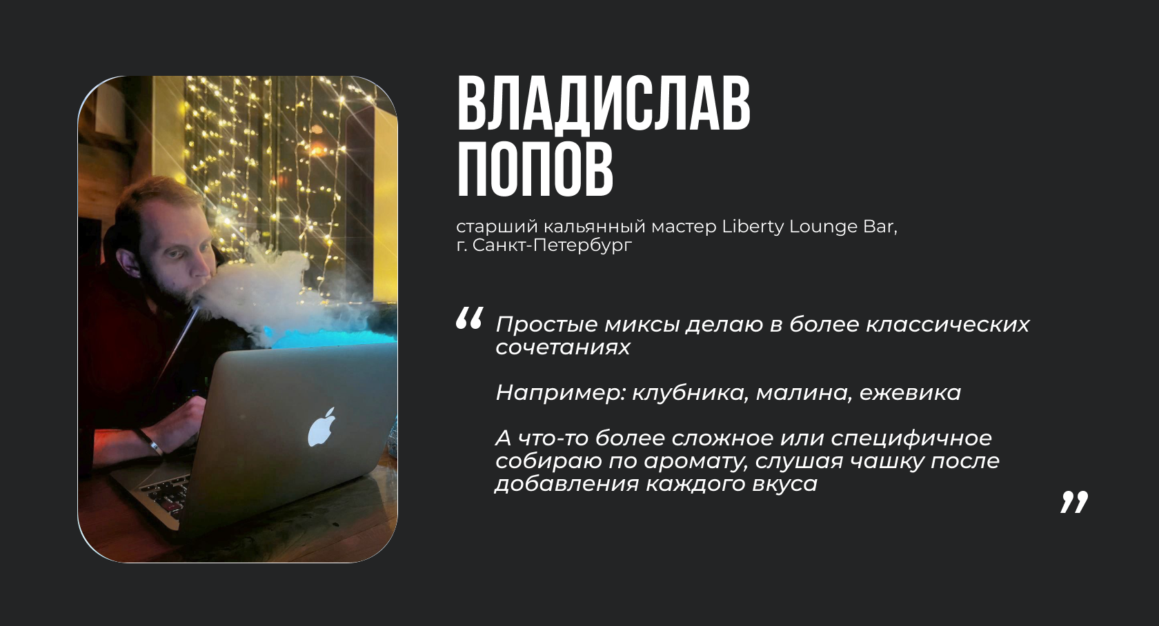 ВЛАДИСЛАВ ПОПОВ старший кальянный мастер Liberty Lounge Bar, г. Санкт-Петербург “Простые миксы делаю в более классических сочетаниях. Например: клубника, малина, ежевика. А что-то более сложное или специфичное собираю по аромату, слушая чашку после добавления каждого вкуса”