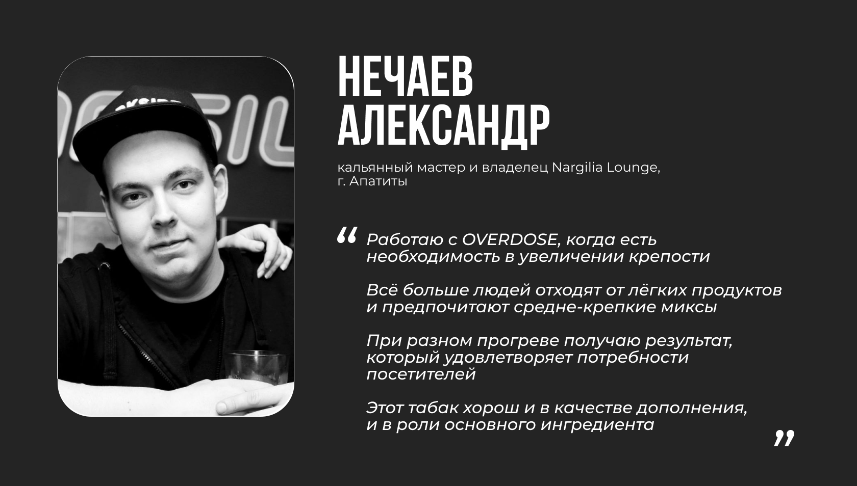 НЕЧАЕВ АЛЕКСАНДР кальянный мастер и владелец Nargilia Lounge, г. Апатиты “Работаю с OVERDOSE, когда есть необходимость в увеличении крепости. Всё больше людей отходят от лёгких продуктов и предпочитают средне-крепкие миксы. При разном прогреве получаю результат, который удовлетворяет потребности посетителей. Этот табак хорош и в качестве дополнения, и в роли основного ингредиента”
