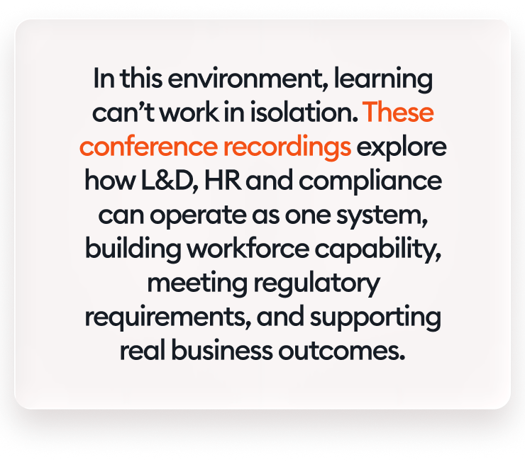 In this environment, learning can’t work in isolation. These conference recordings explore how L&amp;D, HR and compliance can operate as one system, building workforce capability, meeting regulatory requirements, and supporting real business outcomes.