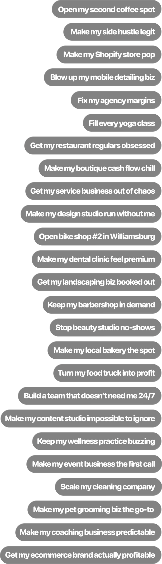 Open my second coffee spot, Pack my med spa calendar, Make my side hustle legit, Fix my agency margins, Make my Shopify store pop, Fill every yoga class, Get my restaurant regulars obsessed, Blow up my mobile detailing biz, Make my boutique cash flow chill, Get my service business out of chaos, Make my design studio run without me, Open bike shop #2 in Williamsburg, Make my dental clinic feel premium, Get my landscaping biz booked out, Keep my barbershop in demand, Stop beauty studio no-shows, Make my local bakery the spot, Turn my food truck into profit, Build a team that doesn’t need me 24/7, Make my content studio impossible to ignore, Keep my wellness practice buzzing, Make my event business the first call, Scale my cleaning company, Make my pet grooming biz the go-to, Make my coaching business predictable, Get my ecommerce brand actually profitable