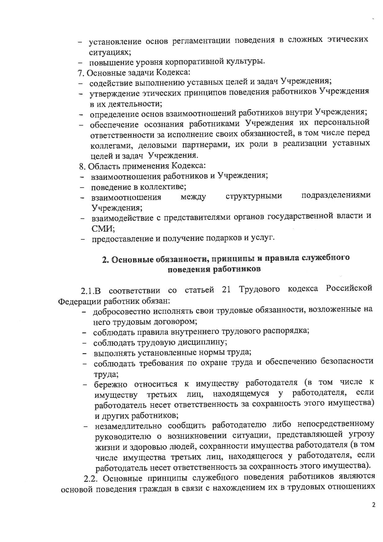 - установ:1ение основ регламентации поведения в сложных этических ситуациях; - повышение уровня корпоративной культуры. 7 Основные задачи Кодекса: - содействие выполнению уставных целей и задач Учреждения; - утверждение этических принципов поведения работников Учреждения в их деятельности; - определение основ взаимоотношений работников внутри Учреждения; - обеспечение осознания работниками Учреждения их персональной ответственности за исполнение своих обязанностей, в том числе перед коллегами, деловыми партнерами, их роли в реализации уставных целей и задач Учреждения. 8 Область применения Кодекса: - взаимоотношения работников и Учреждения; - поведение в коллективе; - взаимоотношения между структурными подразделениями Учреждения; - взаимодействие с представителями органов государственной власти и СМИ· - предо'ставление и получение подарков и услуг. 2 Основные обязанности, принципы и правила служебного поведения работников 2.1. В соответствии со статьей 21 Трудового кодекса Российской Федерации работник обязан: - добросовестно исполнять свои трудовые обязанности, возложенные на него трудовым договором; - соблюдать правила внутреннего трудового распорядка; - соблюдать трудовую дисциплину; - выполнять установленные нормы труда; - соблюдать требования по охране труда и обеспечению безопасности труда; - бережно относиться к имуществу работодателя (в том числе к имуществу третьих лиц, находящемуся у работодателя, если работодатель несет ответственность за сохранность этого имущества) и других работников; - незамедлительно сообщить работодателю либо непосредственному руководителю о возникновении ситуации, представляющей угрозу жизни и здоровью людей, сохранности имущества работодателя (в том числе имущества третьих лиц, находящегося у работодателя, если работодатель несет ответственность за сохранность этого имущества). 2.2. Основные принципы служебного поведения работников являются основой поведения граждан в связи с нахождением их в трудовых отношениях