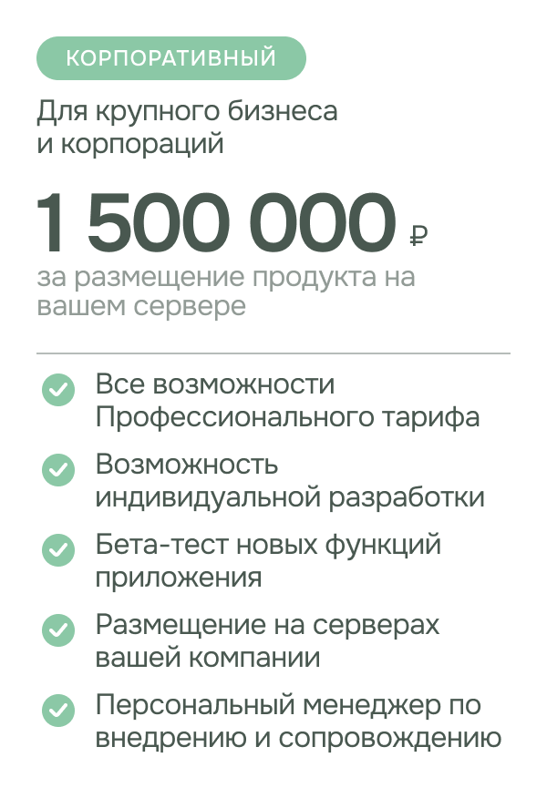 Тариф - Корпоративный стоимость: 1,5 миллиона рублей за размещение продукта на вашем сервере. Для крупного бизнеса и корпораций Возможности: все возможности профессионального тарифа; возможность индивидуальной разработки; персональный менеджер по внедрению и сопровождению; бета-тест новых функций приложения; размещение на серверах вашей компании;