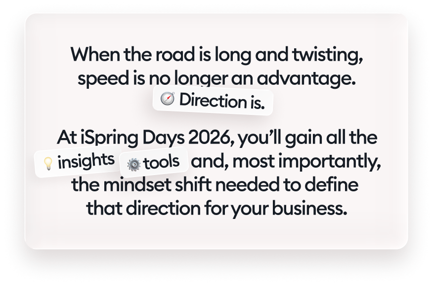When the road is long and twisting, speed is no longer an advantage. Direction is. At iSpring Days 2026, you’ll gain all the insights, tools, and, most importantly, the mindset shift needed to define that direction for your business.