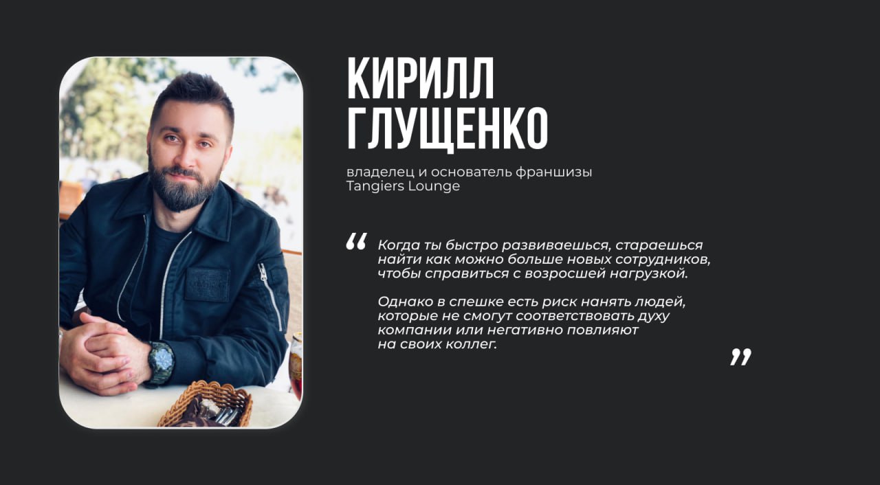 Кирилл Глущенко, владелец и основатель франшизы Tangiers Lounge Цитата: “Когда ты быстро развиваешься, стараешься найти как можно больше новых сотрудников, чтобы справиться с возросшей нагрузкой. Однако в спешке есть риск нанять людей, которые не смогут соответствовать духу компании или негативно повлияют на своих коллег”.