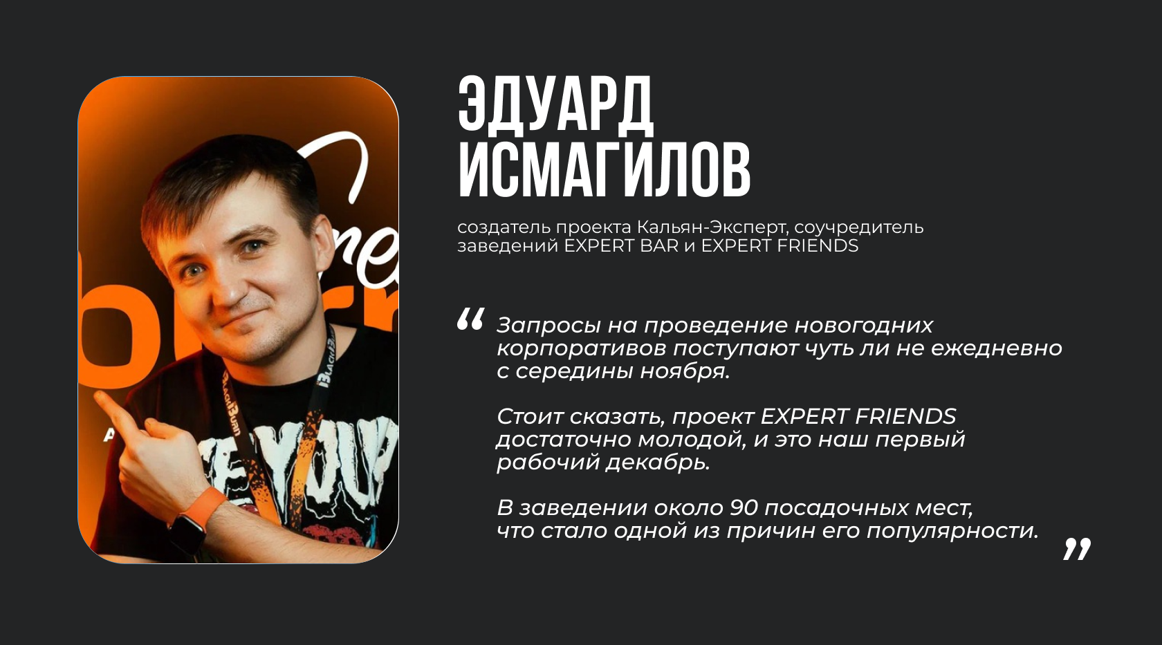 Эдуард Исмагилов, создатель проекта Кальян-Эксперт, соучредитель заведений EXPERT BAR и EXPERT FRIENDS. “Запросы на проведение новогодних корпоративов поступают чуть ли не ежедневно с середины ноября. Стоит сказать, проект EXPERT FRIENDS достаточно молодой, и это наш первый рабочий декабрь. В заведении около 90 посадочных мест, что стало одной из причин его популярности”.