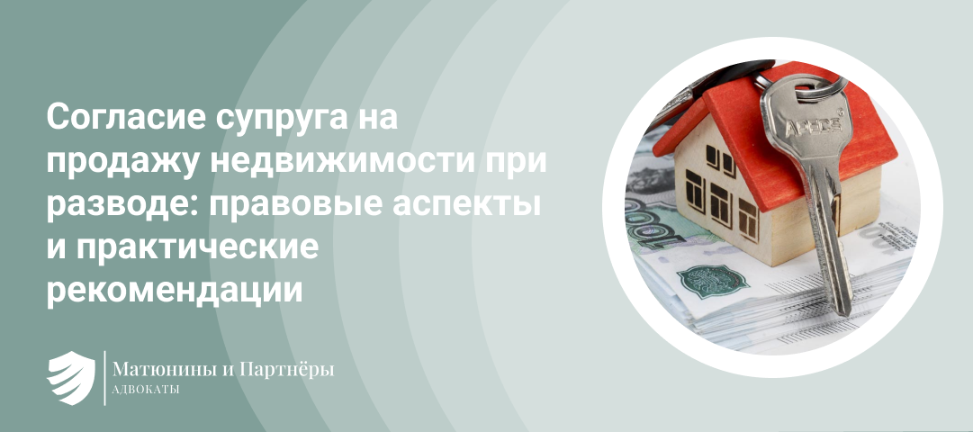 СОГЛАСИЕ СУПРУГА НА ПРОДАЖУ НЕДВИЖИМОСТИ ПРИ РАЗВОДЕ: ПРАВОВЫЕ АСПЕКТЫ И ПРАКТИЧЕСКИЕ РЕКОМЕНДАЦИИ.