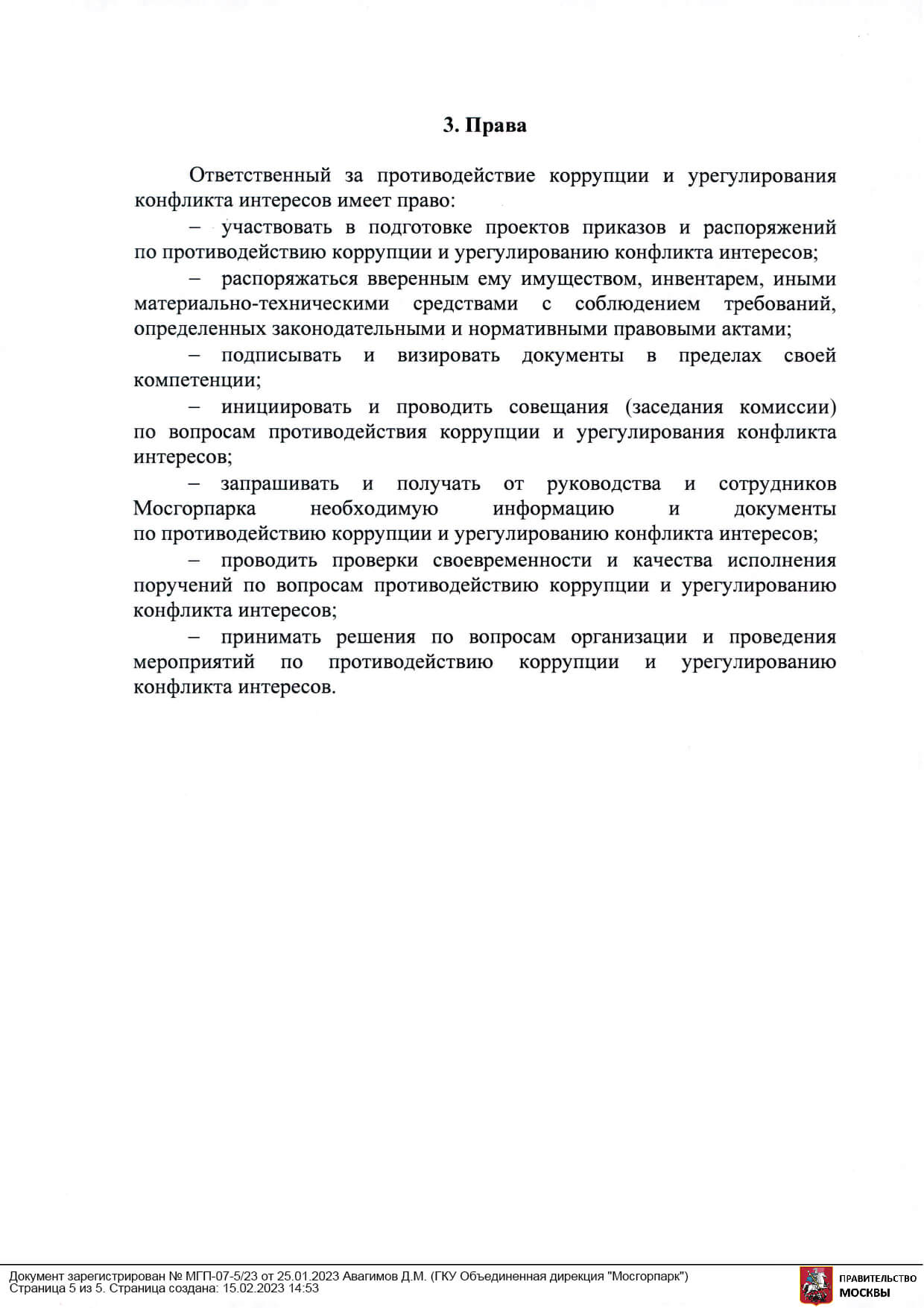 3 Права Ответственный за противодействие коррупции и урегулирования конфликта интересов имеет право: · участвовать в подготовке проектов приказов и распоряжений по противодействию коррупции и урегулированию конфликта интересов; распоряжаться вверенным ему имуществом, инвентарем, иными материально-техническими средствами с соблюдением требований, определенных законодательными и нормативными правовыми актами; подписывать и визировать документы в пределах своей компетенции; инициировать и проводить совещания (заседания комиссии) по вопросам противодействия коррупции и урегулирования конфликта интересов; запрашивать и получать от руководства и сотрудников Мосгорпарка необходимую информацию и документы по противодействию коррупции и урегулированию конфликта интересов; проводить проверки своевременности и качества исполнения поручений по вопросам противодействию коррупции и урегулированию конфликта интересов; принимать решения по вопросам организации и проведения мероприятий по противодействию коррупции и урегулированию конфликта интересов.