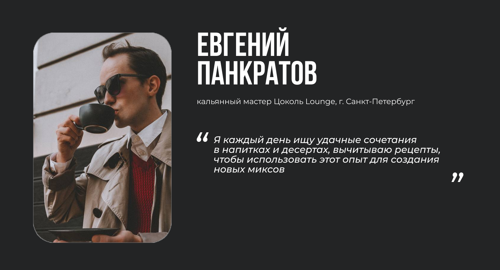 ЕВГЕНИЙ ПАНКРАТОВ кальянный мастер Цоколь Lounge, г. Санкт-Петербург “Я каждый день ищу удачные сочетания в напитках и десертах, вычитываю рецепты, чтобы использовать этот опыт для создания новых миксов”