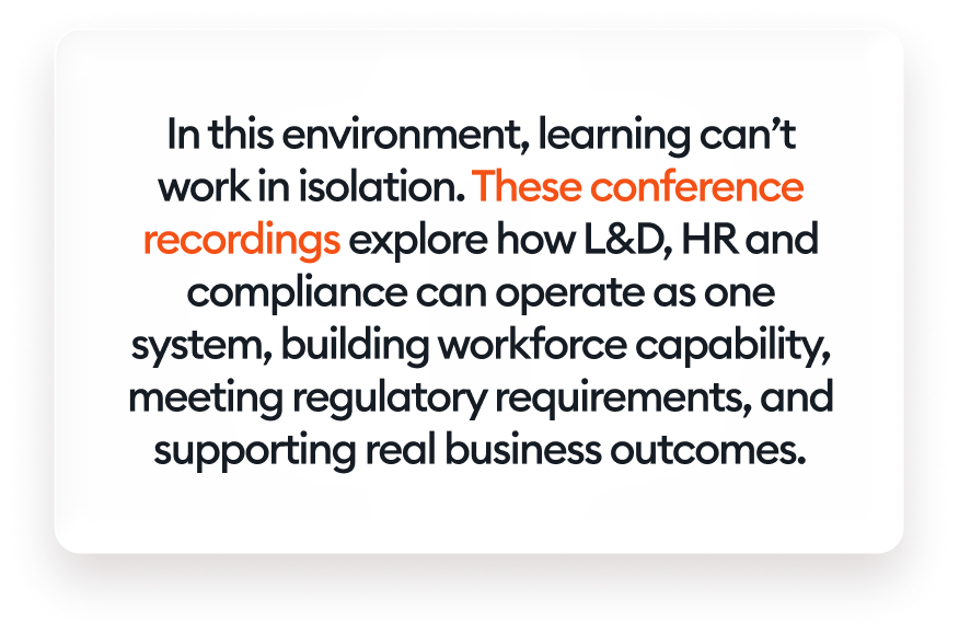 In this environment, learning can’t work in isolation. These conference recordings explore how L&amp;D, HR and compliance can operate as one system, building workforce capability, meeting regulatory requirements, and supporting real business outcomes.