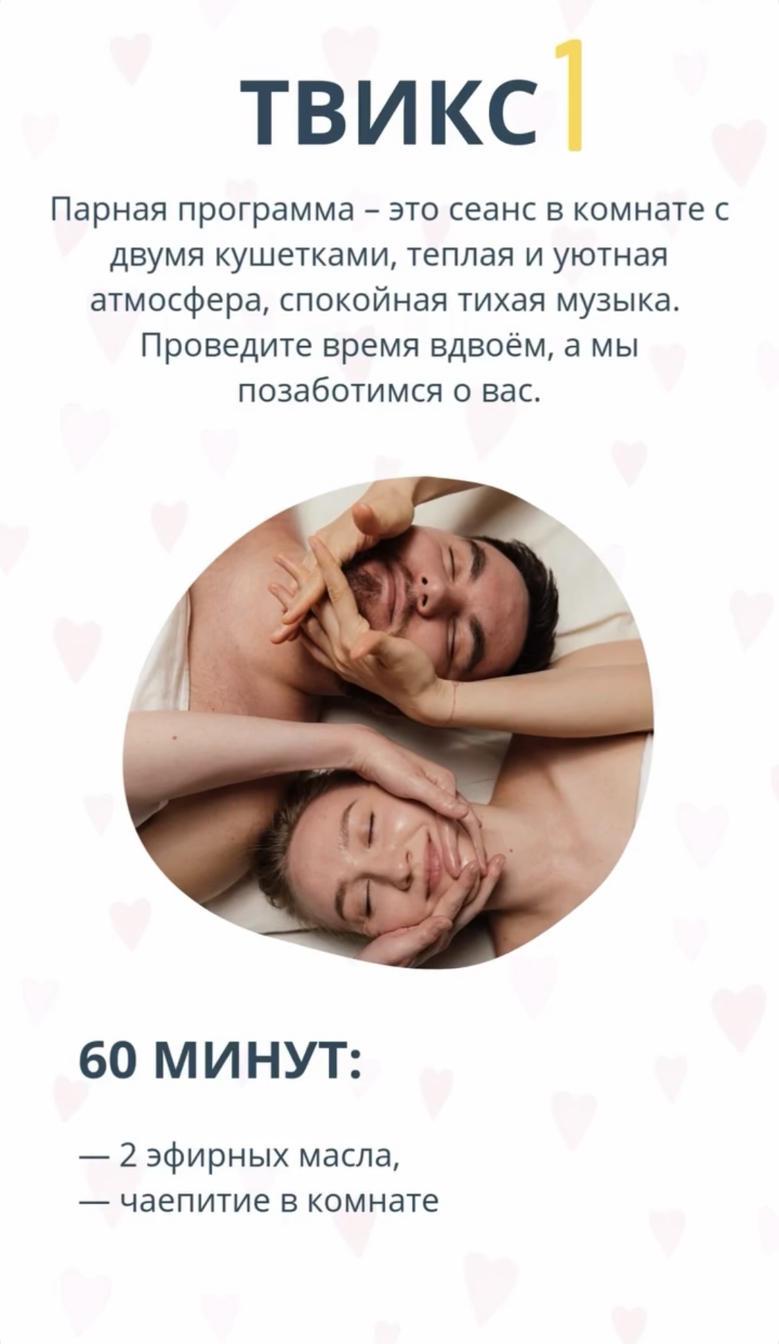 Спа-программа «ТВИКС - 1». Парная программа массажа со спа-плюшками - это сеанс в комнате с двумя кушетками, теплая и уютная атмосфера, спокойная тихая музыка. Проведите время вдвоём, а мы позаботимся о Вас. Состав программы: •	60 минут массажа каждому; •	два эфирных масла; •	чаепитие.