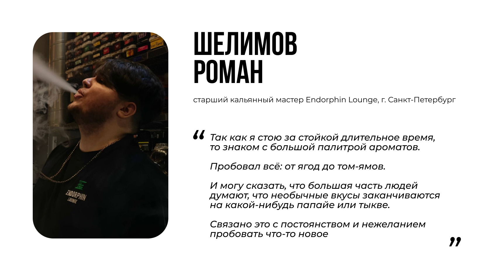 ШЕЛИМОВ РОМАН старший кальянный мастер Endorphin Lounge, г. Санкт-Петербург  “Так как я стою за стойкой длительное время, то знаком с большой палитрой ароматов. Пробовал всё: от ягод до том-ямов. И могу сказать, что большая часть людей думают, что необычные вкусы заканчиваются на какой-нибудь папайе или тыкве. Связано это с постоянством и нежеланием пробовать что-то новое”