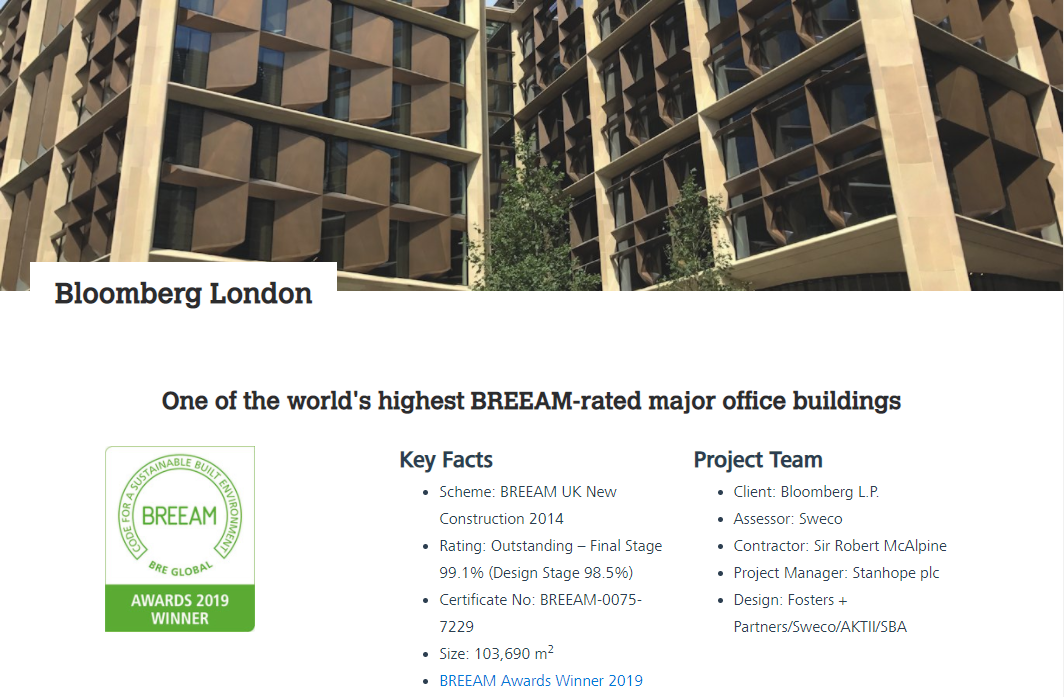 One of the winners of Bream certified buildings in 2019 is Bloomberg London project.It is located between the Bank of England and St Paul’s Cathedral, Bloomberg’s new European headquarters occupies 3.2 acres and will provide approximately 1.1 million square feet of sustainable office space. (Breeam) On the web-site it is said that the technologies that have been applied are really impressive and make it really comfortable for staying and friendly to the environment, such as  ● Breathing Building: when ambient weather conditions are temperate, the building’s distinctive bronze blades can open and close, allowing the building to operate in a “breathable” natural ventilation mode. Reducing dependency on mechanical ventilation and cooling equipment can significantly reduce energy consumption and provide future proofing.  ● Smart Airflow: smart CO2 sensing controls allow air to be distributed according to the approximate number of people occupying each zone of the building at any given time. The ability to dynamically adjust airflow in response to occupancy hours and 13 patterns is expected to reduce CO2 emissions by approximately 300 metric tonnes each year  ● Combined Heat & Power: an on-site Combined Heat and Power (CHP) generation centre supplies heat and power in a single, efficient system with reduced carbon emissions. Waste heat generated from this process is recycled for cooling and heating and, in use, is expected to save 500-750 metric tonnes of CO2 each year.