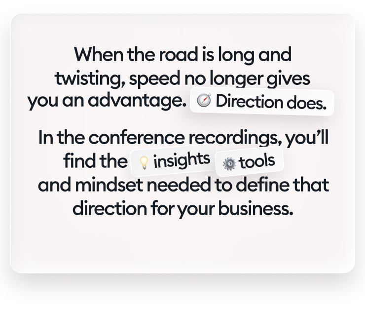When the road is long and twisting, speed no longer gives you an advantage. Direction does. In the conference recordings, you’ll find the insights, tools, and mindset needed to define that direction for your business.